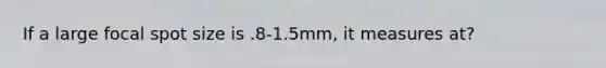 If a large focal spot size is .8-1.5mm, it measures at?