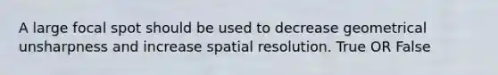 A large focal spot should be used to decrease geometrical unsharpness and increase spatial resolution. True OR False