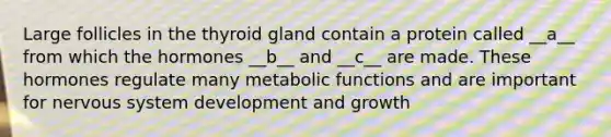 Large follicles in the thyroid gland contain a protein called __a__ from which the hormones __b__ and __c__ are made. These hormones regulate many metabolic functions and are important for nervous system development and growth