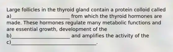 Large follicles in the thyroid gland contain a protein colloid called a)________________________ from which the thyroid hormones are made. These hormones regulate many metabolic functions and are essential growth, development of the b)________________________ and amplifies the activity of the c)___________________________________.