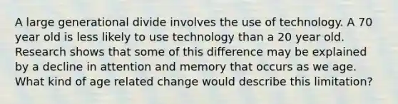 A large generational divide involves the use of technology. A 70 year old is less likely to use technology than a 20 year old. Research shows that some of this difference may be explained by a decline in attention and memory that occurs as we age. What kind of age related change would describe this limitation?