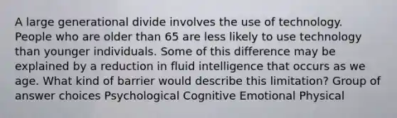 A large generational divide involves the use of technology. People who are older than 65 are less likely to use technology than younger individuals. Some of this difference may be explained by a reduction in fluid intelligence that occurs as we age. What kind of barrier would describe this limitation? Group of answer choices Psychological Cognitive Emotional Physical