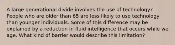 A large generational divide involves the use of technology? People who are older than 65 are less likely to use technology than younger individuals. Some of this difference may be explained by a reduction in fluid intelligence that occurs while we age. What kind of barrier would describe this limitation?