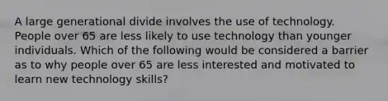 A large generational divide involves the use of technology. People over 65 are less likely to use technology than younger individuals. Which of the following would be considered a barrier as to why people over 65 are less interested and motivated to learn new technology skills?