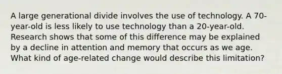 A large generational divide involves the use of technology. A 70-year-old is less likely to use technology than a 20-year-old. Research shows that some of this difference may be explained by a decline in attention and memory that occurs as we age. What kind of age-related change would describe this limitation?