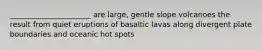 ______________________ are large, gentle slope volcanoes the result from quiet eruptions of basaltic lavas along divergent plate boundaries and oceanic hot spots