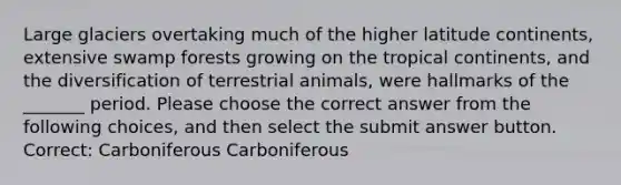 Large glaciers overtaking much of the higher latitude continents, extensive swamp forests growing on the tropical continents, and the diversification of terrestrial animals, were hallmarks of the _______ period. Please choose the correct answer from the following choices, and then select the submit answer button. Correct: Carboniferous Carboniferous