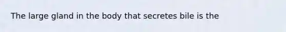 The large gland in the body that secretes bile is the