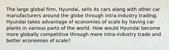 The large global firm, Hyundai, sells its cars along with other car manufacturers around the globe through intra-industry trading. Hyundai takes advantage of economies of scale by having car plants in various parts of the world. How would Hyundai become more globally competitive through more intra-industry trade and better economies of scale?