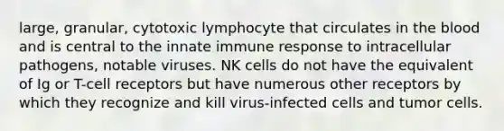 large, granular, cytotoxic lymphocyte that circulates in the blood and is central to the innate immune response to intracellular pathogens, notable viruses. NK cells do not have the equivalent of Ig or T-cell receptors but have numerous other receptors by which they recognize and kill virus-infected cells and tumor cells.