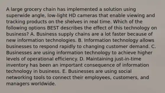 A large grocery chain has implemented a solution using superwide​ angle, low-light HD cameras that enable viewing and tracking products on the shelves in real time. Which of the following options BEST describes the effect of this technology on​ business? A. Business supply chains are a lot faster because of new information technologies. B. Information technology allows businesses to respond rapidly to changing customer demand. C. Businesses are using information technology to achieve higher levels of operational efficiency. D. Maintaining​ just-in-time inventory has been an important consequence of information technology in business. E. Businesses are using social networking tools to connect their​ employees, customers, and managers worldwide.