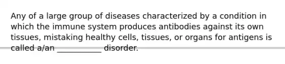 Any of a large group of diseases characterized by a condition in which the immune system produces antibodies against its own tissues, mistaking healthy cells, tissues, or organs for antigens is called a/an ___________ disorder.