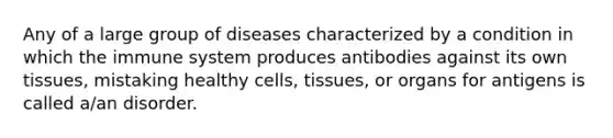 Any of a large group of diseases characterized by a condition in which the immune system produces antibodies against its own tissues, mistaking healthy cells, tissues, or organs for antigens is called a/an disorder.