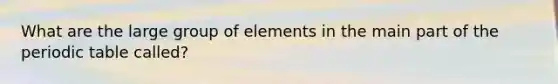 What are the large group of elements in the main part of <a href='https://www.questionai.com/knowledge/kIrBULvFQz-the-periodic-table' class='anchor-knowledge'>the periodic table</a> called?