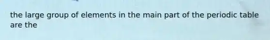 the large group of elements in the main part of the periodic table are the