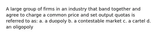 A large group of firms in an industry that band together and agree to charge a common price and set output quotas is referred to as: a. a duopoly b. a contestable market c. a cartel d. an oligopoly