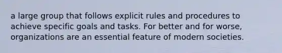 a large group that follows explicit rules and procedures to achieve specific goals and tasks. For better and for worse, organizations are an essential feature of modern societies.