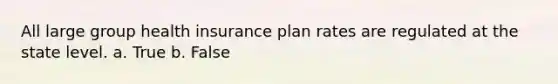 All large group health insurance plan rates are regulated at the state level. a. True b. False