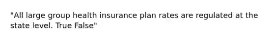 "All large group health insurance plan rates are regulated at the state level. True False"