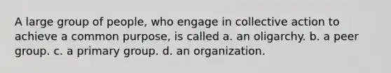 A large group of people, who engage in collective action to achieve a common purpose, is called a. an oligarchy. b. a peer group. c. a primary group. d. an organization.