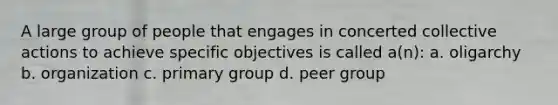 A large group of people that engages in concerted collective actions to achieve specific objectives is called a(n): a. oligarchy b. organization c. primary group d. peer group