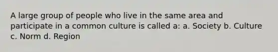 A large group of people who live in the same area and participate in a common culture is called a: a. Society b. Culture c. Norm d. Region