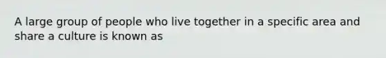 A large group of people who live together in a specific area and share a culture is known as