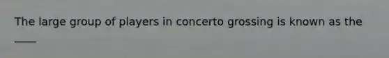 The large group of players in concerto grossing is known as the ____