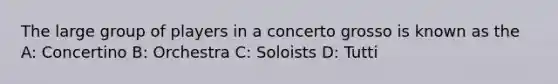 The large group of players in a concerto grosso is known as the A: Concertino B: Orchestra C: Soloists D: Tutti