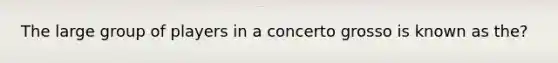 The large group of players in a concerto grosso is known as the?