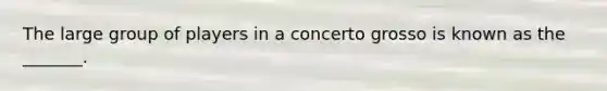 The large group of players in a concerto grosso is known as the _______.