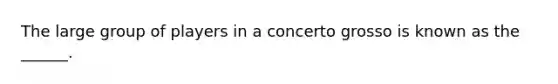 The large group of players in a concerto grosso is known as the ______.