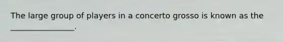 The large group of players in a concerto grosso is known as the ________________.