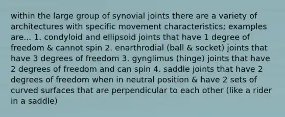 within the large group of synovial joints there are a variety of architectures with specific movement characteristics; examples are... 1. condyloid and ellipsoid joints that have 1 degree of freedom & cannot spin 2. enarthrodial (ball & socket) joints that have 3 degrees of freedom 3. gynglimus (hinge) joints that have 2 degrees of freedom and can spin 4. saddle joints that have 2 degrees of freedom when in neutral position & have 2 sets of curved surfaces that are perpendicular to each other (like a rider in a saddle)