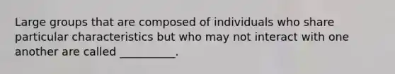 Large groups that are composed of individuals who share particular characteristics but who may not interact with one another are called __________.