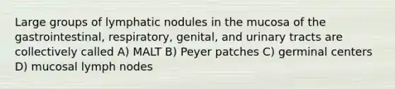 Large groups of lymphatic nodules in the mucosa of the gastrointestinal, respiratory, genital, and urinary tracts are collectively called A) MALT B) Peyer patches C) germinal centers D) mucosal lymph nodes