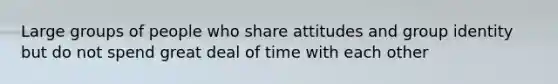 Large groups of people who share attitudes and group identity but do not spend great deal of time with each other