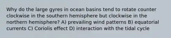 Why do the large gyres in ocean basins tend to rotate counter clockwise in the southern hemisphere but clockwise in the northern hemisphere? A) prevailing wind patterns B) equatorial currents C) Coriolis effect D) interaction with the tidal cycle