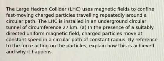 The Large Hadron Collider (LHC) uses magnetic fields to confine fast-moving charged particles travelling repeatedly around a circular path. The LHC is installed in an underground circular tunnel of circumference 27 km. (a) In the presence of a suitably directed uniform magnetic field, charged particles move at constant speed in a circular path of constant radius. By reference to the force acting on the particles, explain how this is achieved and why it happens.