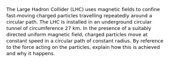 The Large Hadron Collider (LHC) uses magnetic fields to confine fast-moving charged particles travelling repeatedly around a circular path. The LHC is installed in an underground circular tunnel of circumference 27 km. In the presence of a suitably directed uniform magnetic field, charged particles move at constant speed in a circular path of constant radius. By reference to the force acting on the particles, explain how this is achieved and why it happens.