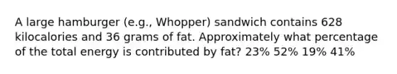 A large hamburger (e.g., Whopper) sandwich contains 628 kilocalories and 36 grams of fat. Approximately what percentage of the total energy is contributed by fat? 23% 52% 19% 41%