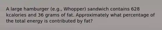 A large hamburger (e.g., Whopper) sandwich contains 628 kcalories and 36 grams of fat. Approximately what percentage of the total energy is contributed by fat?