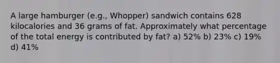 A large hamburger (e.g., Whopper) sandwich contains 628 kilocalories and 36 grams of fat. Approximately what percentage of the total energy is contributed by fat? a) 52% b) 23% c) 19% d) 41%