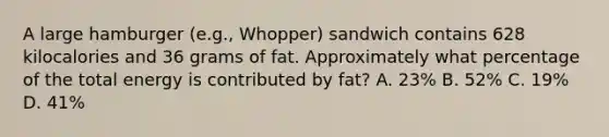 A large hamburger (e.g., Whopper) sandwich contains 628 kilocalories and 36 grams of fat. Approximately what percentage of the total energy is contributed by fat? A. 23% B. 52% C. 19% D. 41%