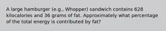 A large hamburger (e.g., Whopper) sandwich contains 628 kilocalories and 36 grams of fat. Approximately what percentage of the total energy is contributed by fat?