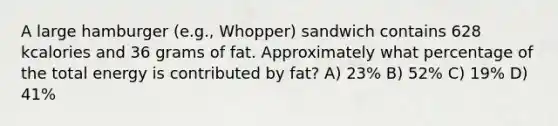 A large hamburger (e.g., Whopper) sandwich contains 628 kcalories and 36 grams of fat. Approximately what percentage of the total energy is contributed by fat? A) 23% B) 52% C) 19% D) 41%