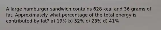 A large hamburger sandwich contains 628 kcal and 36 grams of fat. Approximately what percentage of the total energy is contributed by fat? a) 19% b) 52% c) 23% d) 41%