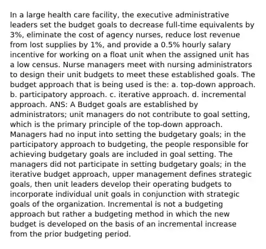 In a large health care facility, the executive administrative leaders set the budget goals to decrease full-time equivalents by 3%, eliminate the cost of agency nurses, reduce lost revenue from lost supplies by 1%, and provide a 0.5% hourly salary incentive for working on a float unit when the assigned unit has a low census. Nurse managers meet with nursing administrators to design their unit budgets to meet these established goals. The budget approach that is being used is the: a. top-down approach. b. participatory approach. c. iterative approach. d. incremental approach. ANS: A Budget goals are established by administrators; unit managers do not contribute to goal setting, which is the primary principle of the top-down approach. Managers had no input into setting the budgetary goals; in the participatory approach to budgeting, the people responsible for achieving budgetary goals are included in goal setting. The managers did not participate in setting budgetary goals; in the iterative budget approach, upper management defines strategic goals, then unit leaders develop their operating budgets to incorporate individual unit goals in conjunction with strategic goals of the organization. Incremental is not a budgeting approach but rather a budgeting method in which the new budget is developed on the basis of an incremental increase from the prior budgeting period.