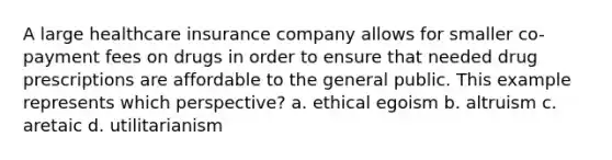 A large healthcare insurance company allows for smaller co-payment fees on drugs in order to ensure that needed drug prescriptions are affordable to the general public. This example represents which perspective? a. ethical egoism b. altruism c. aretaic d. utilitarianism