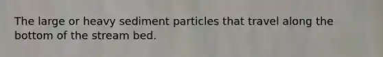 The large or heavy sediment particles that travel along the bottom of the stream bed.